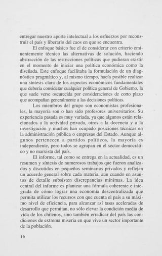 entregar nuestro aporte intelectual a 10s esfuerzos por reconstruir el pais y liberarlo del caos en que se encuentra.
El enfoque basic0 fue el de considerar con criterio eminentemente tkcnico las alternativas de solucibn, haciendo
abstracci6n de las restricciones politicas que pudieran existir
en el momento de iniciar una politica econ6mica como la
disefiada. Este enfoque facilitaba la formulaci6n de un diagn6stico pragmatic0 y, a1 mismo tiempo, hacia posible realizar
una sintesis Clara de 10s aspectos econ6micos fundamentales
que deberia considerar cualquier politica general de Gobiemo, la
que suele verse oscurecida por consideraciones de corto plazo
que acompaiian generalmente a las decisiones politicas.
Los miembros del grupo son economistas profesionales, la mayoria son o han sido profesores universitarios. Su
experiencia pasada es muy variada, ya que algunos estan relacionados a la actividad privada, otros a la docencia y a la
investigaci6n y muchos han ocupado posiciones tkcnicas en
la administraci6n pilblica o empresas del Estado. Aunque algunos pertenecen a partidos politicos, la mayoria es
independiente, pero todos se agrupan en el sector democritico y no marxista del pais.
El informe, tal como se entrega en la actualidad, es un
resumen y sintesis de numerosos trabajos que fueron analizados y discutidos en pequeiios seminarios privados y reflejan
un acuerdo general sobre cada materia, aun cuando en asuntos de detalle subsisten discrepancias minimas. La idea
central del informe es plantear una f6rmula coherente e integrada de c6mo lograr una economia descentralizada que
permita utilizar 10s recursos con que cuenta el pais a su miximo nivel de eficiencia, para alcanzar asi tasas aceleradas de
desarrollo que permitan, no s610 elevar la condici6n media de
vida de 10s chilenos, sino tambikn erradicar del pais las condiciones de extrema miseria en que vive un sector importante
de la poblaci6n.
16

 
