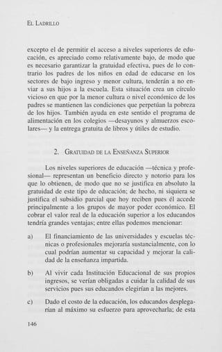 EL LADRILLO

except0 el de permitir el acceso a niveles superiores de educacibn, es apreciado como relativamente bajo, de modo que
es necesario garantizar la gratuidad efectiva, pues de lo contrario 10s padres de 10s niiios en edad de educarse en 10s
sectores de bajo ingreso y menor cultura, tenderan a no enviar a sus hijos a la escuela. Esta situaci6n crea un circulo
vicioso en que por la menor cultura o nivel econ6mico de 10s
padres se mantienen las condiciones que perpet6an la pobreza
de 10s hijos. Tambih ayuda en este sentido el programa de
alimentaci6n en 10s colegios 4 e s a y u n o s y almuerzos escolares- y la entrega gratuita de libros y 6tiles de estudio.

2. GRATUIDADLA ENSERANZA
DE
SUPERIOR
Los niveles superiores de educaci6n -tecnica y profesional- representan un beneficio direct0 y notorio para 10s
que lo obtienen, de modo que no se justifica en absoluto la
gratuidad de este tip0 de educaci6n; de hecho, ni siquiera se
justifica el subsidio parcial que hoy reciben pues 61 accede
principalmente a 10s grupos de mayor poder econ6mico. El
cobrar el valor real de la educaci6n superior a 10s educandos
tendria grandes ventajas; entre ellas podemos mencionar:

El financiamiento de las universidades y escuelas ticnicas o profesionales mejoraria sustancialmente, con lo
cual podrian aumentar su capacidad y mejorar la calidad de la enseiianza impartida.
A1 vivir cada Institucidn Educacional de sus propios
ingresos, se verian obligadas a cuidar la calidad de sus
servicios pues sus educandos elegirian a las mejores.
Dado el cost0 de la educacibn, 10s educandos desplegarian a1 maxim0 su esfuerzo para aprovecharla; de esta

 