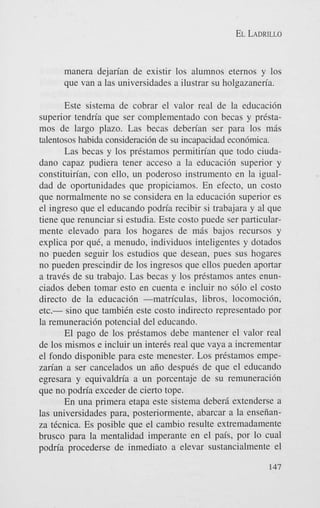 EL LADRILLO

manera dejarian de existir 10s alumnos eternos y 10s
que van a las universidades a ilustrar su holgazaneria.
Este sistema de cobrar el valor real de la educaci6n
superior tendria que ser complementado con becas y prCstamos de largo plazo. Las becas deberian ser para 10s mis
talentosos habida consideraci6n de su incapacidad econ6mica.
Las becas y 10s prkstamos permitirian que todo ciudadano capaz pudiera tener acceso a la educaci6n superior y
constituirian, con ello, un poderoso instrumento en la igualdad de oportunidades que propiciamos. En efecto, un costo
que normalmente no se considera en la educaci6n superior es
el ingreso que el educando podria recibir si trabajara y a1 que
tiene que renunciar si estudia. Este costo puede ser particularmente elevado para 10s hogares de mis bajos recursos y
explica por que, a menudo, individuos inteligentes y dotados
no pueden seguir 10s estudios que desean, pues sus hogares
no pueden prescindir de 10s ingresos que ellos pueden aportar
a travCs de su trabajo. Las becas y 10s prestamos antes enunciados deben tomar esto en cuenta e incluir no s610 el costo
direct0 de la educaci6n -matriculas, libros, locomoci6n,
etc.- sino que tambiCn este costo indirect0 representado por
la remuneraci6n potencial del educando.
El pago de 10s prCstamos debe mantener el valor real
de 10s mismos e incluir un inter& real que vaya a incrementar
el fondo disponible para este menester. Los prCstamos empezarian a ser cancelados un aiio despuCs de que el educando
egresara y equivaldria a un porcentaje de su remuneraci6n
que no podria exceder de cierto tope.
En una primera etapa este sistema deberi extenderse a
las universidades para, posteriormente, abarcar a la enseiianza tCcnica. Es posible que el cambio resulte extremadamente
brusco para la mentalidad imperante en el pais, por lo cual
podria procederse de inmediato a elevar sustancialmente el
147

 