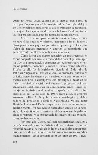 EL LADRILLO

gobierno. Pocas dudas caben que ha sido el gran riesgo de
expropiaci6n y en general la ambigiiedad de “las reglas del juego”, 10s principales impulsores de este movimiento de recursos a1
extranjero. La importancia de esto en la formaci6n de capital no
vale la pena ahondarla pues 10s resultados saltan a la vista.
A su vez, el receptor de esta inversi6n extranjera retiene para si 10s sueldos y salarios, impuestos a las utilidades y
otros gravamenes pagados por estas empresas, y se hace participe de nuevos mercados y aportes de tecnologia que
generalmente conllevan beneficios adicionales.
C6mo lograr una mayor captaci6n de estos recursos en
forma conjunta con una alta rentabilidad para el pais huisped
ha sido una preocupaci6n constante de regimenes cuya orientaci6n politico-econ6mica y social es radicalmente diferente.
Prueba de ello fue la legislaci6n dictada el 12 de julio de
1967 en Yugoslavia, pais en el cual la propiedad privada es
prkticamente inexistente para nacionales y por lo tanto aun
menos asequible a extranjeros. Sin embargo, a pesar de no
haber cambiado el espiritu del sistema de propiedad del pais,
claramente establecido en su constituci6n, cinco firmas extranjeras invirtieron dos aiios despuCs de la dictaci6n
legislativa del 12 de julio de 1967; entre Cstas, la empresa
Automotriz Fiat A. D. y la industria metal~rgicay elaboradora de productos quimicos Vereinigung Volkseigener
Betriebe Lacke und Parben cuya casa matriz se encuenira en
Berlin Oriental. Yugoslavia se habia dado cuenta de la necesidad de este tipo de inversiones elaborando una legislaci6n
Clara a1 respecto, y la respuesta de 10s inversionistas extranjeros no se hizo esperar.
Por otro lado, Jap6n, pais con caracten’sticas sociales y
econ6micas radicalmente distintas a1 cas0 anterior, y con un
historial bastante nutrido de influjos de capitales extranjeros,
pus0 su voz de alerta en lo que fue conocido como 10s “diez
mandamientos” de la decisi6n del 6 de junio de 1967, dicta152

 