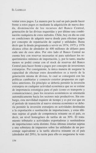 EL LADRILLO

ventar estos pagos. La manera por la cual un pais puede hacer
frente a estos pagos es mediante la adquisici6n de nueva deuda, disminuci6n de 10s recursos del Banco Central,
generaci6n de las divisas requeridas y por liltimo una combinaci6n cualquiera de estos mCtodos. Chile, hoy en dia no est5
en condiciones de adquirir nueva deuda para efectuar pagos
por concepto de repatriaci6n de capital y utilidades. Basta
decir que la deuda programada a servir en 1974, 1975 y 1976
alcanza cifras de alrededor de 400 millones de d6lares para
cada uno de esos aiios. Por otro lado el Banco Central no
cuenta hoy con reservas necesarias ni para satisfacer 10s requerimientos minimos de importacibn, y, por lo tanto, mucho
menos se podri contar con el stock de reservas del Banco
Central para hacer frente a pagos por concepto de inversiones
extranjeras. Por consiguiente, la linica manera de asegurar la
capacidad de efectuar estos desembolsos es a traves de la
generaci6n misma de divisas, lo cual se conseguiri con las
politicas cambiarias y comercio exterior propuestas en capitulos anteriores. En principio se deben'a permitir la inversi6n
extranjera en cualquier actividad econ6mica que no se estime
de importancia estrategica para el pais (como es transporte y
comunicaciones), pues 10s recursos econ6micos se orientaran
automiticamente hacia 10s sectores m5s productivos. Sin embargo, esta movilidad requiere de tiempo y es por eso que en
el pen'odo de transici6n a1 nuevo sistema econ6mico se deberia permitir la inversi6n extranjera en actividades destinadas
a la exportaci6n o sustituci6n de importaciones, y estas liltimas sujetas a1 grado de competencia reinante en el pais, es
decir, un nivel homogCneo de tarifas de un 30%. El tratamiento tributario a actividades exportadoras y sustituidoras
de importaciones seria distinto. Estas liltimas estarian sujetas
a una sobretasa de impuestos sobre las utilidades de un porcentaje equivalente a la tarifa afectiva reinante en el pais
(alrededor del 20%), la raz6n para ello es asegurarse la veni154

 