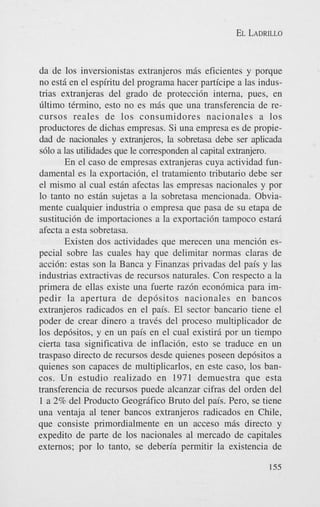 EL LADRILLO

da de 10s inversionistas extranjeros m6s eficientes y porque
no est6 en el espiritu del programa hacer participe a las industrias extranjeras del grado de protecci6n interna, pues, en
Cltimo thnino, esto no es mis que una transferencia de recursos reales de 10s consumidores nacionales a 10s
productores de dichas empresas. Si una empresa es de propiedad de nacionales y extranjeros, la sobretasa debe ser aplicada
s610 a las utilidades que le corresponden a1 capital extranjero.
En el cas0 de empresas extranjeras cuya actividad fundamental es la exportaci6n, el tratamiento tributario debe ser
el mismo a1 cual estin afectas las empresas nacionales y por
lo tanto no est6n sujetas a la sobretasa mencionada. Obviamente cualquier industria o empresa que pasa de su etapa de
sustitucidn de importaciones a la exportaci6n tampoco estari
afecta a esta sobretasa.
Existen dos actividades que merecen una menci6n especial sobre las cuales hay que delimitar normas claras de
acci6n: estas son la Banca y Finanzas privadas del pais y las
industrias extractivas de recursos naturales. Con respecto a la
primera de ellas existe una fuerte raz6n econ6mica para impedir la apertura de dep6sitos nacionales en bancos
extranjeros radicados en el pais. El sector bancario tiene el
poder de crear dinero a traves del proceso multiplicador de
10s dep6sitos, y en un pais en el cual existiri por un tiempo
cierta tasa significativa de inflaci6n, est0 se traduce en un
traspaso directo de recursos desde quienes poseen dep6sitos a
quienes son capaces de multiplicarlos, en este caso, 10s bancos. Un estudio realizado en 1971 demuestra que esta
transferencia de recursos puede alcanzar cifras del orden del
1 a 2% del Product0 Geogr6fico Bruto del pais. Pero, se tiene
una ventaja a1 tener bancos extranjeros radicados en Chile,
que consiste primordialmente en un acceso mis directo y
expedito de parte de 10s nacionales a1 mercado de capitales
externos; por lo tanto, se deberia permitir la existencia de
155

 