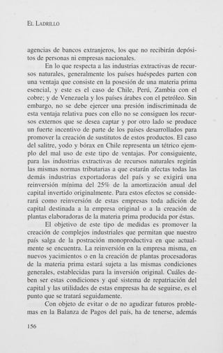 EL LADRILLO

agencias de bancos extranjeros, 10s que no recibirrin dep6sitos de personas ni empresas nacionales.
En lo que respecta a las industrias extractivas de recursos naturales, generalmente 10s paises huCspedes parten con
una ventaja que consiste en la posesi6n de una materia prima
esencial, y este es el cas0 de Chile, Perti, Zambia con el
cobre; y de Venezuela y 10s paises rirabes con el petr6leo. Sin
embargo, no se debe ejercer una presi6n indiscriminada de
esta ventaja relativa pues con ello no se consiguen 10s recursos externos que se desea captar y por otro lado se produce
un fuerte incentivo de parte de 10s paises desarrollados para
promover la creaci6n de sustitutos de estos productos. El cas0
del salitre, yodo y b6rax en Chile representa un tCtrico ejemplo del mal us0 de este tip0 de ventajas. Por consiguiente,
para las industrias extractivas de recursos naturales regirin
las mismas normas tributarias a que estaran afectas todas las
demas industrias exportadoras del pais y se exigirri una
reinversi6n minima del 25% de la amortizaci6n anual del
capital invertido originalmente. Para estos efectos se considerarri como reinversi6n de estas empresas toda adici6n de
capital destinada a la empresa original o a la creaci6n de
plantas elaboradoras de la materia prima producida por Cstas.
El objetivo de este tip0 de medidas es promover la
creacidn de complejos industriales que permitan que nuestro
pais salga de la postraci6n monoproductiva en que actualmente se encuentra. La reinversi6n en la empresa misma, en
nuevos yacimientos o en la creaci6n de plantas procesadoras
de la materia prima estarri sujeta a las mismas condiciones
generales, establecidas para la inversi6n original. Curiles deben ser estas condiciones y quC sistema de repatriaci6n del
capital y las utilidades de estas empresas ha de seguirse. es el
punto que se tratarri seguidamente.
Con objeto de evitar o de no agudizar futuros problemas en la Balanza de Pagos del pais, ha de tenerse, ademas
156

 