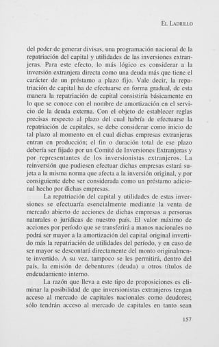 EL LADRILLO

del poder de generar divisas, una programaci6n nacional de la
repatriaci6n del capital y utilidades de las inversiones extranjeras. Para este efecto, lo mis 16gico es considerar a la
inversi6n extranjera directa como una deuda mis que tiene el
caricter de un prestamo a plazo fijo. Vale decir, la repatriaci6n de capital ha de efectuarse en forma gradual, de esta
manera la repatriaci6n de capital consistiria bisicamente en
lo que se conoce con el nombre de amortizaci6n en el servicio de la deuda externa. Con el objeto de establecer reglas
precisas respecto a1 plazo del cual habria de efectuarse la
repatriaci6n de capitales, se debe considerar como inicio de
tal plazo a1 momento en el cual dichas empresas extranjeras
entran en producci6n; el fin o duraci6n total de ese plazo
deberia ser fijado por un ComitC de Inversiones Extranjeras y
por representantes de 10s inversionistas extranjeros. La
reinversi6n que pudiesen efectuar dichas empresas estari sujeta a la misma norma que afecta a la inversi6n original, y por
consiguiente debe ser considerada como un prCstamo adicional hecho por dichas empresas.
La repatriaci6n del capital y utilidades de estas inversiones se efectuaria esencialmente mediante la venta de
mercado abierto de acciones de dichas empresas a personas
naturales o juridicas de nuestro pais. El valor miximo de
acciones por periodo que se transferiri a manos nacionales no
podri ser mayor a la amortizaci6n del capital original invertido m5s la repatriacidn de utilidades del periodo, y en cas0 de
ser mayor se descontari directamente del monto originalmente invertido. A su vez, tampoco se les permitiri, dentro del
pais, la emisi6n de debentures (deuda) u otros titulos de
endeudamiento interno.
La raz6n que lleva a este tip0 de proposiciones es eliminar la posibilidad de que inversionistas extranjeros tengan
acceso a1 mercado de capitales nacionales como deudores;
s610 tendrin acceso a1 mercado de capitales en tanto Sean
157

 