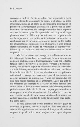 EL LADRILLO

acreedores, es decir, faciliten credito. Otro argument0 a favor
de este sistema de repatriaci6n de capital y utilidades de estos
inversores, radica en el hecho de que mediante estas reglas se
promueve la participaci6n conjunta en la propiedad de estas
industrias, lo cual tiene una ventaja econ6mica desde el punto
de vista de nuestro pais. Esta propiedad mixta, y en el largo
plazo nacional, de chilenos y extranjeros evita en gran medida la sujeci6n a las politicas tributarias, monetarias o
cambiarias que se llevan a efecto en 10s paises de 10s cuales
10s inversionistas extranjeros son originarios, y que afectan
significativamente 10s planes de repatriaci6n de capital y utilidades y las politicas mismas de reinversidn de estas
empresas.
Muchas de estas empresas que se establezcan en nuestro pais o que deseen hacerlo, puede que formen parte de un
complejo multinacional o transnacionales, y que por lo tanto,
tengan fuertes incentivos a integrarse vertical u horizontalmente, con el dnico objeto de aprovechar ventajas tributarias
a traves del traspaso de utilidades de un pais a otro mediante
la sobrefacturaci6n de ciertas maquinarias, materias primas o
articulos diversos que son necesarios para el funcionamiento
de estas empresas en nuestro pais y que son producidas por
una casa matriz radicada en el extranjero. Dado que este es
un problema que siempre va a existir, la regla general seri
cursar todas las importaciones a traves del Gobierno y revisar
peri6dicamente el detalle de dichas compras, para un ndmero
de empresas sorteadas aleatoriamente. La industria o empresa
que cometa este delito de evasi6n tributaria debe recibir un
castigo econ6mico (multa) de modo tal de hacer poco rentable dicho delito.
Es muy comdn que ciertas empresas exijan el pago de
derechos de patente, marcas o royalties. Para este efecto se
adoptari la siguiente norma: durante el tiempo en el cual una
empresa tenga el caricter de extranjera no se pagari ninguna
158

 