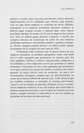 EL LADRILLO

patente o royalty, pues 6sta est5 percibiendo dichos derechos
implicitamente en las utilidades que obtiene cada periodo.
Una vez que dicha empresa se conforme en mixta (chilenaextranjera) o en empresa netamente nacional, tampoco se
deberi pagar ningdn royalty o patente pues estos fueron
percibidos durante el tiempo en el cual la empresa fue extranjera. S610 se deberi pagar derecho a patente o royalty por
compras directas de tecnologia de parte de una empresa
netamente nacional a una persona natural o juridica extranjera. Dichas compras estarin afectas a la tarifa com6n vigente
a1 momento de la compra (en este cas0 de 30%).
Finalmente cabe enfatizar que el aporte bisico de una
empresa extranjera a1 product0 geogrifico bruto est5 dado
por el valor agregado que permanece en nuestro pais. En
otras palabras. sueldns y salarios, imposiciones, impuestos a
las utilidades y otros impuestos en 10s que participe el capital
extranjero. Gran parte de este valor agregado que permanece
en el pais consiste en el pago de sueldos y salarios, por consiguiente la regla bisica s e r i no permitir, de parte del
inversionista extranjero, ningdn tip0 de discriminacibn en
contra de la fuerza laboral de nuestro pais. Cabe destacar que
las medidas tendentes a remediar el sistema previsional,
como lo son 10s fondos de pensih, eliminan casi en su totalidad el impuesto implicit0 a1 us0 del trabajo que existe bajo el
sistema actual de previsibn, y por lo tanto no existiri, por este
motivo, ningdn incentivo a intensificar el us0 de capital en
desmedro de la mano de obra nacional.

159

 