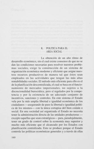 K.

POLITICA PARA EL
AREA SOCIAL

La obtenci6n de un alto ritmo de
desarrollo econ6mico, sin el cual existe consenso de que no se
dan las condiciones necesarias para resolver nuestros problemas sociales, exige la construcci6n de un sistema de
organizacidn econ6mica modern0 y eficiente que asigne nuestros recursos productivos de manera tal que Cstos Sean
empleados en las actividades que tengan las m i s altas
rentabilidades sociales. El mCtodo m6s eficiente para ello es el
de la planificaci6n descentralizada, el cual se basa en el funcionamiento de mercados impersonales, no sujetos a la
discrecionalidad burocrgtica. pero si regulados por la competencia y por la existencia de un adecuado conjunto de
incentivos, sanciones y controles. En este sistema el Estado
vela por la m8s amplia libertad e igualdad econ6mica de 10s
ciudadanos -asegurando de paso la libertad e igualdad politica de 10s mismos- con la h i c a cortapisa del bien com6n o
social. En una sociedad as; organizada el Estado no necesita
tener la administracih directa de las unidades productoras except0 aquellas que Sean estrategicas- para, paradojalmente,
tener un grado de control sobre la economia muy superior y
mucho m6s eficiente que el alcanzado por 10s Estados con
planificacih centralizada. Esto se produce porque el Estado
controla las politicas econ6micas generales y a traves de ellas
160

 