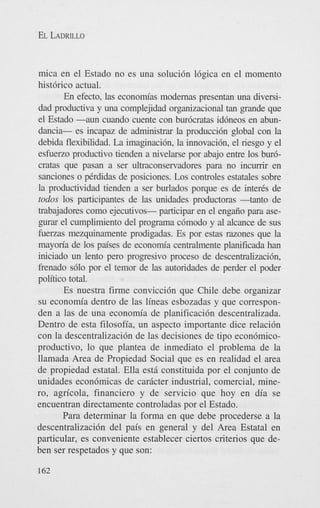 EL LADRILLO

mica en el Estado no es una solucidn ldgica en el momento
histdrico actual.
En efecto, las economias modemas presentan una diversidad productiva y una complejidad organizacional tan grande que
el Estado -aun cuando cuente con burdcratas iddneos en abundancia- es incapaz de administrar la produccidn global con la
debida flexibilidad. La imaginacidn, la innovacidn, el riesgo y el
esfuerzo productivo tienden a nivelarse por abajo entre 10s burdcratas que pasan a ser ultraconservadores para no incumr en
sanciones o Prdidas de posiciones. Los controles estatales sobre
la productividad tienden a ser burlados porque es de inter& de
todus 10s participantes de las unidades productoras -tanto de
trabajadores como ejecutivos- participar en el engaiio para asep r a r el cumplimiento del programa cdmodo y al alcance de sus
fuerzas mezquinamente prodigadas. Es por estas razones que la
mayoria de 10s paises de economia centralmente planificada han
iniciado un lento pero propsivo proceso de descentralizacidn,
frenado sdlo por el temor de las autoridades de perder el poder
politico total.
Es nuestra firme convicci6n que Chile debe organizar
su econom'a dentro de las lineas esbozadas y que corresponden a las de una economia de planificaci6n descentralizada.
Dentro de esta filosofia, un aspect0 importante dice relacidn
con la descentralizacidn de las decisiones de tipo econdmicoproductivo, lo que plantea de inmediato el problema de la
llamada Area de Propiedad Social que es en realidad el area
de propiedad estatal. Ella est6 constituida por el conjunto de
unidades econ6micas de caricter industrial, comercial, minero, agn'cola, financier0 y de servicio que hoy en dia se
encuentran directamente controladas por el Estado.
Para determinar la forma en que debe procederse a la
descentralizacidn del pais en general y del Area Estatal en
particular, es conveniente establecer ciertos criterios que deben ser respetados y que son:
162

 