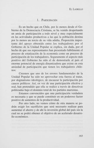 EL LADRILLO

1. PARTICIPACI~N
Es un hecho que en Chile, por lo menos desde el Gobierno de la Democracia Cristiana, se ha venido despertando
un ansia de participaci6n a todo nivel y muy especialmente
en las actividades productivas a las que la poblacidn destina
por lo menos un tercio de su vida adulta. Proporci6n importante del apoyo obtenido entre 10s trabajadores por el
Gobierno de la Unidad Popular se explica, sin duda, por el
hecho de que sus representantes han presentado hibilmente el
proceso de estatizaci6n de la economia como un proceso de
participaci6n de 10s trabajadores. Seguramente el aspect0 m8s
positivo del Gobierno ha sido el de demostrarle a1 pais el
enorme potencial de energia dinamizadora que existe en esta
ansiedad de participacidn que tienen 10s trabajadores chilenos:
Creemos que uno de 10s errores fundamentales de la
Unidad Popular ha sido no aprovechar esta fuerza a1 tratar,
por dogmatism0 ideobgico, de encauzar la participaci6n por
cauces politicos. Asi, en vez de una participaci6n efectiva y
real, han pretendido que ella se realice a travCs de directivas
politizadas bajo el domini0 total de 10s partidos marxistas.
Estamos convencidos que una participaci6n verdadera
es necesaria y que se puede constituir en un poderoso factor
positivo de aumentos de la productividad.
Por otro lado, no vemos c6mo de otra manera se POdrin exigir 10s sacrificios que serj. necesario realizar para
aumentar el ahorro y de ahi la inversi6n global del pais sin la
cual no se podrj. obtener el objetivo de un acelerado desarro110 econ6mico.

163

 