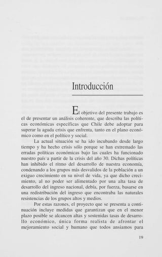 Introduccih

EI

objetivo del presente trabajo es
el de presentar un andlisis coherente, que describa las politicas econ6micas especificas que Chile debe adoptar para
superar la aguda crisis que enfrenta, tanto en el plano econ6mico como en el politico y social.
La actual situaci6n se ha ido incubando desde largo
tiempo y ha hecho crisis s610 porque se han extremado las
erradas politicas econ6micas bajo las cuales ha funcionado
nuestro pais a partir de la crisis del aiio 30. Dichas politicas
han inhibido el ritmo del desarrollo de nuestra economia,
condenando a 10s grupos mds desvalidos de la poblaci6n a un
exiguo crecimiento en su nivel de vida, ya que dicho crecimiento, a1 no poder ser alimentado por una alta tasa de
desarrollo del ingreso nacional, debia, por fuerza, basarse en
una redistribucih del ingreso que encontraba las naturales
resistencias de 10s grupos altos y medios.
Por estas razones, el proyecto que se presenta a continuaci6n incluye medidas que garantizan que en el menor
plazo posible se alcancen altas y sostenidas tasas de desarro110 econ6mico, Gnica forma realista de afrontar el
mejoramiento social y humano que todos ansiamos para
19

 