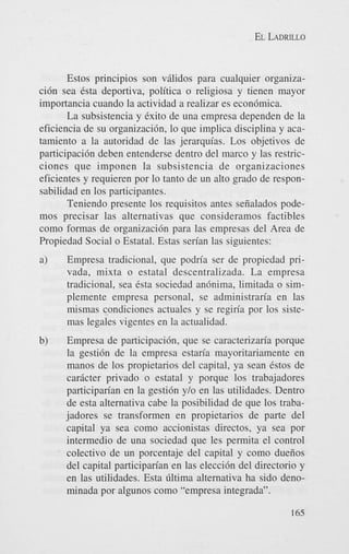 EL LADRILLO

Estos principios son vglidos para cualquier organizaci6n sea &a deportiva, politica o religiosa y tienen mayor
importancia cuando la actividad a realizar es econ6mica.
La subsistencia y Cxito de una empresa dependen de la
eficiencia de su organizacih, lo que implica disciplina y acatamiento a la autoridad de las jerarquias. Los objetivos de
participaci6n deben entenderse dentro del marco y las restricciones que imponen la subsistencia de organizaciones
eficientes y requieren por lo tanto de un alto grado de responsabilidad en 10s participantes.
Teniendo presente 10s requisitos antes sefialados podemos precisar las alternativas que consideramos factibles
como formas de organizaci6n para las empresas del Area de
Propiedad Social o Estatal. Estas serian las siguientes:
a)

Empresa tradicional, que podria ser de propiedad privada, mixta o estatal descentralizada. La empresa
tradicional, sea Csta sociedad anhima, limitada o simplemente empresa personal, se administraria en las
mismas condiciones actuales y se regiria por 10s sistemas legales vigentes en la actualidad.

b)

Empresa de participacibn, que se caracterizaria porque
la gesti6n de la empresa estaria mayoritariamente en
manos de 10s propietarios del capital, ya Sean Cstos de
caricter privado o estatal y porque 10s trabajadores
participarian en la gesti6n y/o en las utilidades. Dentro
de esta alternativa cabe la posibilidad de que 10s trabajadores se transformen en propietarios de parte del
capital ya sea como accionistas directos, ya sea por
intermedio de una sociedad que les permita el control
colectivo de un porcentaje del capital y como duefios
del capital participarian en las elecci6n del directorio y
en las utilidades. Esta iiltima alternativa ha sido denominada por algunos como “empresa integrada”.
165

 