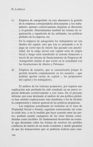 EL LADRILLO

c)

Empresa de autogesti6n: en esta alternativa la gesti6n
de la empresa corresponderia directamente a 10s trabajadores, quienes colectivamente elegirian a1 directorio
y a1 gerente. Determinarian tambien las formas de organizaci6n y repartici6n de las utilidades, las politicas
globales de la empresa, etc.
En la empresa de autogesti6n 10s trabajadores no son
dueiios del capital, sino que &e es arrendado o se le
paga un cierto tipo de inter& fijo pactado con anterioridad. En la etapa inicial este capital sen'a de origen
fiscal y luego seria transferido a1 sistema financier0 a
traves de un sistema de financiamiento de Empresas de
Autogesti6n similar a1 que existe en la actualidad con
las Asociaciones de Ahorro y Prestamo.

d)

Empresa de usuarios, que se caracterizaria porque la
gesti6n recaeria conjuntamente en 10s usuarios - q u e
podrian aportar cuotas de capital-, 10s propietarios
del capital y 10s trabajadores.

El andisis de 10s sistemas propuestos, por requerir una
explicaci6n m6s profunda ha sido estudiado en un anexo especial dedicado exclusivamente a este tema. En el presente
informe, por estar destinado a1 an6lisis de una politica global,
se han omitido explicaciones m6s detalladas a fin de facilitar
la comprensi6n y sintesis general de las politicas propuestas.
Las empresas actualmente no incluidas en el Area de
Propiedad Social o Estatal, seguirian estructuradas tal como
lo estan hoy, o en la medida que haya acuerdo entre las partes, podrian asumir cualquiera de las otras formas consideradas como factibles. Es fundamental desarrollar un estatuto que dictamine sobre las formas de resolver 10s posibles
conflictos de interes de un modo ecuanime y dando garantias
de que las transacciones que se pudieran realizar para cam166

 
