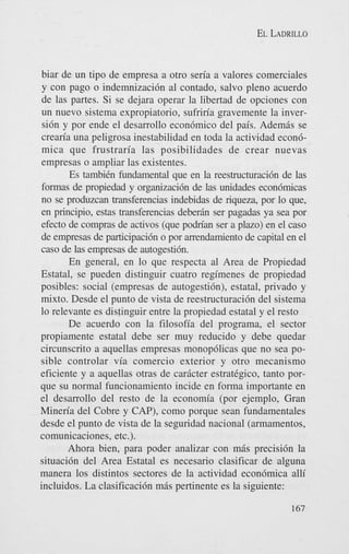 EL LADRILLO

biar de un tip0 de empresa a otro seria a valores comerciales
y con pago o indemnizacibn a1 contado, salvo pleno acuerdo
de las partes. Si se dejara operar la libertad de opciones con
un nuevo sistema expropiatorio, sufriria gravemente la inversi6n y por ende el desarrollo econ6mico del pais. Ademas se
crearia una peligrosa inestabilidad en toda la actividad econ6mica que frustraria las posibilidades de crear nuevas
empresas o ampliar las existentes.
Es tambiCn fundamental que en la reestructuraci6n de las
formas de propiedad y organizaci6n de las unidades econ6micas
no se produzcan transferencias indebidas de riqueza, por lo que,
en principio, estas transferencias deberh ser pagadas ya sea por
efecto de compras de activos (que podn'an ser a plazo) en el cas0
de empresas de participaci6n o por arrendamiento de capital en el
cas0 de las empresas de autogesti6n.
En general, en lo que respecta a1 Area de Propiedad
Estatal, se pueden distinguir cuatro regimenes de propiedad
posibles: social (empresas de autogesti6n), estatal, privado y
mixto. Desde el punto de vista de reestructuraci6n del sistema
lo relevante es distinguir entre la propiedad estatal y el resto
De acuerdo con la filosofia del programa, el sector
propiamente estatal debe ser muy reducido y debe quedar
circunscrito a aquellas empresas monopdlicas que no sea posible controlar via comercio exterior y otro mecanismo
eficiente y a aquellas otras de car8cter estrat&ico, tanto porque su normal funcionamiento incide en forma importante en
el desarrollo del resto de la economia (por ejemplo, Gran
Mineria del Cobre y CAP), como porque Sean fundamentales
desde el punto de vista de la seguridad nacional (armamentos,
comunicaciones, etc.).
Ahora bien, para poder analizar con m6s precisi6n la
situaci6n del Area Estatal es necesario clasificar de alguna
manera 10s distintos sectores de la actividad econ6mica alli
incluidos. La clasificaci6n m8s pertinente es la siguiente:
167

 