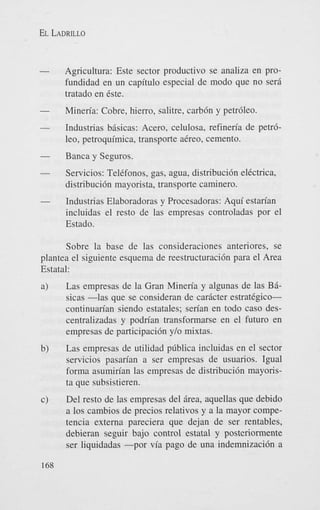 EL LADRILLO

Agricultura: Este sector productivo se analiza en profundidad en un capitulo especial de modo que no sera
tratado en Cste.
Mineria: Cobre, hierro, salitre, carb6n y petr6leo.
Industrias bisicas: Acero, celulosa, refineria de p e t 6
leo, petroquirnica, transporte aCreo, cemento.
Banca y Seguros.
Servicios: TelCfonos, gas, agua, distribuci6n elCctrica,
distribuci6n mayorista, transporte caminero.
Industrias Elaboradoras y Procesadoras: Aqui estan'an
incluidas el resto de las empresas controladas por el
Estado.
Sobre la base de las consideraciones anteriores, se
plantea el siguiente esquema de reestructuracidn para el Area
Estatal:
Las empresas de la Gran Mineria y algunas de las Bisicas -1as que se consideran de caricter estratigicocontinuarian siendo estatales; serian en todo cas0 descentralizadas y podrian transformarse en el futuro en
empresas de participaci6n ylo mixtas.
Las empresas de utilidad pdblica incluidas en el sector
servicios pasarian a ser empresas de usuarios. Igual
forma asumirian las empresas de distribucibn mayorista que subsistieren.
Del resto de las empresas del Brea, aquellas que debido
a 10s cambios de precios relativos y a la mayor competencia externa pareciera que dejan de ser rentables,
debieran seguir bajo control estatal y postcriormente
ser liquidadas -por via pago de una indemnizaci6n a

 