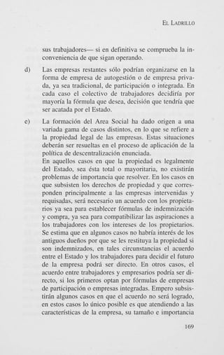 EL LADRILLO

sus trabajadores- si en definitiva se comprueba la inconveniencia de que sigan operando.
d)

Las empresas restantes s610 podn'an organizarse en la
forma de empresa de autogesti6n o de empresa privada, ya sea tradicional, de participaci6n o integrada. En
cada cas0 el colectivo de trabajadores decidin'a por
mayon'a la f6rmula que desea, decisi6n que tendria que
ser acatada por el Estado.

e)

La formaci6n del Area Social ha dado origen a una
variada gama de casos distintos, en lo que se refiere a
la propiedad legal de las empresas. Estas situaciones
deberin ser resueltas en el proceso de aplicaci6n de la
politica de descentralizaci6n enunciada.
En aquellos casos en que la propiedad es legalmente
del Estado, sea Csta total o mayoritaria, no existirin
problemas de importancia que resolver. En 10s casos en
que subsisten 10s derechos de propiedad y que corresponden principalmente a las empresas intervenidas y
requisadas, sera necesario un acuerdo con 10s propietanos ya sea para establecer f6rmulas de indemnizacih
y compra, ya sea para compatibilizar las aspiraciones a
10s trabajadores con 10s intereses de 10s propietarios.
Se estima que en algunos casos no habria inter& de 10s
antiguos dueiios por que se les restituya la propiedad si
son indemnizados, en tales circunstancias el acuerdo
entre el Estado y 10s trabajadores para decidir el futuro
de la empresa podri ser directo. En otros casos, el
acuerdo entre trabajadores y empresarios podn'a ser directo, si 10s primeros optan por f6rmulas de empresas
de participaci6n o empresas integradas. Empero subsistirin algunos casos en que el acuerdo no sera logrado,
en estos casos lo ihico posible es que atendiendo a las
caracten'sticas de la empresa, su tamaiio e importancia
169

 