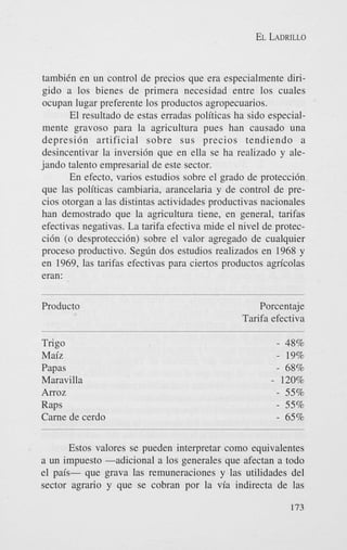 EL LADRILLO

tambiCn en un control de precios que era especialmente dirigido a 10s bienes de primera necesidad entre 10s cuales
ocupan lugar preferente 10s productos agropecuarios.
El resultado de estas erradas politicas ha sido especialmente gravoso para la agricultura pues han causado una
depresidn artificial sobre sus precios tendiendo a
desincentivar la inversidn que en ella se ha realizado y alejando talento empresarial de este sector.
En efecto, varios estudios sobre el grado de proteccidn
que las politicas cambiaria, arancelaria y de control de precios otorgan a las distintas actividades productivas nacionales
han demostrado que la agricultura tiene, en general, tarifas
efectivas negativas. La tarifa efectiva mide el nivel de proteccidn (0 desproteccih) sobre el valor agregado de cualquier
proceso productivo. Segdn dos estudios realizados en 1968 y
en 1969, las tarifas efectivas para ciertos productos agn'colas
eran:
Product0

Porcentaje
Tarifa efectiva

Trigo
Maiz
Papas
Maravilla

- 48%
- 19%
- 68%
- 120%
- 55%
- 55%
- 65%

Arroz

Raps
Came de cerdo

Estos valores se pueden interpretar como equivalentes
a un impuesto -adicional a 10s generales que afectan a todo
el pais- que grava las remuneraciones y las utilidades del
sector agrario y que se cobran por la via indirecta de las
173

 