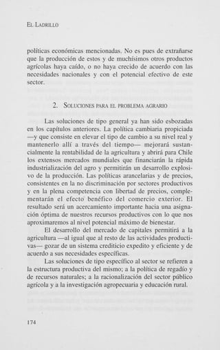EL LADRILLO

politicas econ6micas mencionadas. No es pues de extrafiarse
que la producci6n de estos y de muchisimos otros productos
agn'colas haya caido, o no haya crecido de acuerdo con las
necesidades nacionales y con el potencial efectivo de este
sector.

2. SOLUCIONES EL PROBLEMA AGRARIO
PARA
Las soluciones de tipo general ya han sido esbozadas
en 10s capitulos anteriores. La politica cambiaria propiciada
-y que consiste en elevar el tip0 de cambio a su nivel real y
mantenerlo alli a traves del tiempo- mejorari sustancialmente la rentabilidad de la agricultura y abriri para Chile
10s extensos mercados mundiales que financiarin la ripida
industrializaci6n del agro y permitirin un desarrollo explosivo de la producci6n. Las politicas arancelarias y de precios,
consistentes en la no discriminacidn por sectores productivos
y en la plena competencia con libertad de precios, complementaran el efecto benefic0 del comercio exterior. El
resultado ser6 un acercamiento importante hacia una asignaci6n 6ptima de nuestros recursos productivos con lo que nos
aproximaremos a1 nivel potencial miximo de bienestar.
El desarrollo del mercado de capitales permitiri a la
agricultura -a1 igual que a1 resto de las actividades productivas- gozar de un sistema crediticio expedito y eficiente y de
acuerdo a sus necesidades especificas.
Las soluciones de tip0 especifico a1 sector se refieren a
la estructura productiva del mismo; a la politica de regadio y
de recursos naturales; a la racionalizacih del sector pliblico
agn'cola y a la investigacibn agropecuaria y educaci6n rural.

174

 