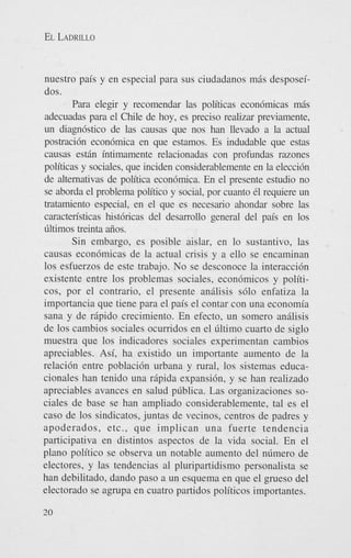 EL LADRILLO

nuestro pais y en especial para sus ciudadanos mds desposeidos.
Para elegir y recomendar las politicas econ6micas mds
adecuadas para el Chile de hoy, es precis0 realizar previamente,
un diagn6stico de las causas que nos han llevado a la actual
postraci6n econ6mica en que estamos. Es indudable que estas
causas estfin intimamente relacionadas con profundas razones
politicas y sociales, que inciden considerablemente en la elecci6n
de alternativas de politica econ6mica. En el presente estudio no
se aborda el problema politico y social, por cuanto 61 requiere un
tratamiento especial, en el que es necesario ahondar sobre las
caracten'sticas hist6ricas del desarrollo general del pais en 10s
liltimos treinta aiios.
Sin embargo, es posible aislar, en lo sustantivo, las
causas econdmicas de la actual crisis y a ello se encaminan
10s esfuerzos de este trabajo. No se desconoce la interacci6n
existente entre 10s problemas sociales, econ6micos y politicos, por el contrario, el presente analisis s610 enfatiza la
importancia que tiene para el pais el contar con una economia
sana y de rdpido crecimiento. En efecto, un somero analisis
de 10s cambios sociales ocumdos en el liltimo cuarto de siglo
muestra que 10s indicadores sociales experimentan cambios
apreciables. Asi, ha existido un importante aumento de la
relaci6n entre poblaci6n urbana y rural, 10s sistemas educacionales han tenido una rapida expansidn, y se han realizado
apreciables avances en salud pliblica. Las organizaciones sociales de base se han ampliado considerablemente, tal es el
cas0 de 10s sindicatos, juntas de vecinos, centros de padres y
apoderados, etc., que implican una fuerte tendencia
participativa en distintos aspectos de la vida social. En el
plano politico se observa un notable aumento del nlimero de
electores, y las tendencias a1 pluripartidismo personalista se
han debilitado, dando paso a un esquema en que el grueso del
electorado se agrupa en cuatro partidos politicos importantes.
20

 