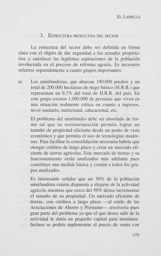 EL LADRILLO

3. ESTRUCTURA
PRODUCTIVA

DEL SECTOR

La estructura del sector debe ser definida en forma
clam con el objeto de dar seguridad a 10s actuales propietanos y satisfacer las legitimas aspiraciones de la poblaci6n
involucrada en el proceso de reforma agraria. Es necesario
referirse separadamente a cuatro grupos importantes:

Los minifundistas, que abarcan 190.000 predios y un
total de 200.000 hectiireas de riego biisico (H.R.B.) que
representan un 9,7% del total de H.R.B. del pais. En
este grupo existen 1.000.000 de personas que viven en
una situacidn realmente critica en cuanto a ingresos,
nivel sanitario, nutricional, educacional, etc.

a)

El problema del minifundio debe ser abordado de forma tal que su reestructuraci6n permita lograr un
tamaiio de propiedad eficiente desde un punto de vista
econ6mico y que permita el us0 de tecnologias modernas. Para facilitar la consolidaci6n necesaria habria que
otorgar crtditos de largo plazo y crear un mercado eficiente de tierras agricolas. Este mercado de tierras y su
funcionamiento serin analizados mis adelante pues
constituye una medida bisica y comlin a todos 10s grupos analizados.

'

Es interesante seiialar que un 30% de la poblaci6n
minifundista estaria dispuesta a alejarse de la actividad
agricola mientras que cerca del 50% desea incrementar
el tamaiio de su propiedad. Un mercado eficiente de
tierras, con crtditos a largo plazo -a1 estilo de las
Asociaciones de Ahorro y Prkstamo- resolveria pues
gran parte del problema ya que el que desea salir de la
actividad le daria un pequeiio capital para instalarse.
Incluso se podria suplementar el precio de venta con
175

 