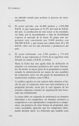 EL LADRILLO

un subsidio estatal para acelerar el proceso de racionalizaci6n.
b)

El sector privado, con 44.000 predios y 1.076.000
H.R.B. lo que representa el 51,9% del total de H.R.B.
del pais. La producci6n de este sector se ha resentido,
sin duda, por la incertidumbre y falta de flexibilidad
respecto a1 mercado de la tierra. El grupo mbs importante est6 constituido por 9.000 predios con
566.000 H.R.B. y que tienen una cabida entre 40 y 80
H.R.B.; ellos son 10s mbs eficientes y productivos del
pais.

c)

El sector reformado, con 4.504 predios y 731.818
H.R.B. lo que representa el 35,6% de la superficie total
del pais en cuanto a H.R.B. se refiere.
Hasta la fecha hay una aguda falta de definici6n en
relaci6n a la estructura productiva del sector reformado. De hecho, la mayor parte de la propiedad es estatal,
estando la administraci6n en manos de una asamblea
de campesinos, pero con alto grado de dependencia de
instituciones estatales como CORA.
La politica agraria en este aspect0 debe atenerse a1 hecho de que el campesino tiene una Clara tendencia a la
propiedad privada; raz6n por la cual algunos de 10s
actuales esquemas estatales de organizaci6n han fracasad0 tan rotundamente.
La tierra debe ser asignada de preferencia en dominio
individual a 10s campesinos, en dominio exclusivo a
cooperativas o en copropiedad a cooperativas y campesinos, sin perjuicio de otras formas de propiedad, tales
como sociedades agricolas que 10s campesinos libremente decidan darse. La estructura que tendran estas

176

 