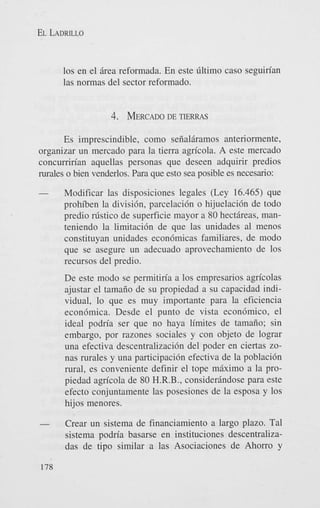 EL LADRILLO

10s en el irea reformada. En este filtimo cas0 seguirian
las normas del sector reformado.

4. MERCADO TIERRAS
DE
Es imprescindible, como seiialiramos anteriormente,
organizar un mercado para la tierra agricola. A este mercado
concurririan aquellas personas que deseen adquirir predios
rurales o bien venderlos. Para que esto sea posible es necesario:
-

Modificar las disposiciones legales (Ley 16.465) que
prohiben la divisidn, parcelacidn o hijuelacidn de todo
predio r ~ s t i c o superficie mayor a 80 hectireas, mande
teniendo la limitacidn de que las unidades a1 menos
constituyan unidades econdmicas familiares, de modo
que se asegure un adecuado aprovechamiento de 10s
recursos del predio.
De este modo se permitiria a 10s empresarios ap’colas
ajustar el tamaiio de su propiedad a su capacidad individual, lo que es muy importante para la eficiencia
econdmica. Desde el punto de vista econdmico, el
ideal podria ser que no haya limites de tamafio; sin
embargo, por razones sociales y con objeto de lograr
una efectiva descentralizacidn del poder en ciertas zonas rurales y una participacih efectiva de la poblacidn
rural, es conveniente definir el tope miximo a la propiedad agricola de 80 H.R.B., considerindose para este
efecto conjuntamente las posesiones de la esposa y 10s
hijos menores.

-

178

Crear un sistema de financiamiento a largo plazo. Tal
sistema podria basarse en instituciones descentralizadas de tipo similar a las Asociaciones de Ahorro y

 