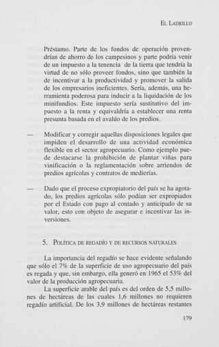 EL LADRILLO

Prtstamo. Parte de 10s fondos de operacidn provendrian de ahorro de 10s campesinos y parte podria venir
de un impuesto a la tenencia de la tierra que tendria la
virtud de no s610 proveer fondos, sino que tambitn la
de incentivar a la productividad y promover la salida
de 10s empresarios ineficientes. Seria, adem& una herramienta poderosa para inducir a la liquidaci6n de 10s
minifundios. Este impuesto seria sustitutivo del impuesto a la renta y equivaldria a establecer una renta
presunta basada en el avallio de 10s predios.
-

Modificar y corregir aquellas disposiciones legales que
impiden el desarrollo de una actividad econ6mica
flexible en el sector agropecuario. Como ejemplo puede destacarse la prohibici6n de plantar viiias para
vinificaci6n o la reglamentacibn sobre amendos de
predios agricolas y contratos de medierias.

-

Dado que el proceso expropiatorio del pais se ha agotado, 10s predios agricolas s610 podian ser expropiados
por el Estado con pago a1 contado y anticipado de su
valor, esto con objeto de asegurar e incentivar las inversiones.

5 . POL~ICAREGAD~OY DE RECURSOSNATURALES
DE
La importancia del regadio se hace evidente seiialando
que s610 el 7% de la superficie de us0 agropecuario del pais
es regada y que, sin embargo, ella gener6 en 1965 el 53% del
valor de la producci6n agropecuaria.
La superficie arable del pais es del orden de 5 3 millones de hect6reas de las cuales 1,6 millones no requieren
regadio artificial. De 10s 3,9 millones de hectdreas restantes
179

 