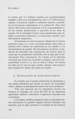 EL LADRILLO

se estima que 2,5 millones pueden ser econ6micamente
regables; como en la actualidad hay s610 1.277.100 hectareas
regadas, el potencial regable es realmente inmenso y permitiria un incremento sorprendente en la producci6n. Para estos
efectos debe haber una instituci6n con la responsabilidad total del estudio, planificaci6n y ejecuci6n de las obras de
regadio. En la actualidad existen varias reparticiones que trabajan con premisas diferentes y en posiciones muchas veces
abiertamente antag6nicas.
Actualmente no existe un precio cobrado por el recurso
productivo agua. Los costos son practicamente nulos pues se
refieren s610 a labores de mantenci6n de 10s canales y a la
infraestructura de regadio. De determinarse un precio se produciria de inmediato una reasignaci6n del recurso agua de
modo que 10s propietarios utilizarian s610 el agua que econ6micamente fuera conveniente. Se evitaria asi la situaci6n
irracional que existe hoy en predios contiguos, uno tiene disponibilidad excesiva y el otro un deficit cr6nico. El sistema
de cobro por el “us0 de agua” podria, adem&, crear recursos
para financiar 10s planes nacionales de regadio.

6. RACIONALIZACI~N
DEL SECTOR PUBLICO

AGR~COLA

Es un hecho que el aparato estatal tiene un presupilesto y
una planta profesional que excede en mucho las necesidades
reales y 6ptimas de participaci6n estatal en un sector productivo.
Todo esto agravado por un centralism0 excesivo de
tCcnicos en Santiago; asi, cerca del 50% de 10s ingenieros
agrbnomos, medicos veterinarios e ingenieros forestales est6
en Santiago.
Las propias medidas propuestas para la agricultura harin innecesarios los grandes equipos ticnicos estatales; seri
menester, por lo tanto, promover el traslado de 10s tecnicos
180

 