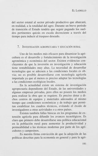 EL LADRILLO

del sector estatal a1 sector privado productivo que abarcari,
en realidad, a la totalidad del agro. Durante un breve periodo
de transici6n el Estado tendria que seguir pagando 10s sueldos pertinentes quizis en escala decreciente a traves del
tiempo para inducir a1 traspaso deseado.

7. INVESTIGACI~N
AGROPECUARIA Y E D U C A C I ~ N
RURAL
Uno de 10s medios mis eficaces para dinamizar la agricultura es el desarrollo y fortalecimiento de la investigacidn
agron6mica y econ6mica del sector. Existen evidencias concluyentes de que la inversi6n en investigaci6n y educaci6n
tiene rentabilidades muy altas. La necesidad de desarrollar
tecnologias que se adecuen a las condiciones locales es obvia; no es posible desarrollarse con tecnologia agricola
importada ya que a1 menos es preciso adaptar las tecnologias
a las condiciones ecol6gicas locales.
En la actualidad existe un sistema de investigaci6n
agropecuaria dependiente del Estado, de las universidades y
algunas empresas privadas, pero ellos no poseen 10s medios
para realizar la obra que se requiere. Es preciso dotar a dichos centros de equipos y materiales adecuados al mismo
tiempo que condiciones econ6micas y de trabajo que permitan estabilizar 10s cuadros tCcnicos, evitando el Cxodo de
investigadores a otras actividades o a otros paises.
Existen tambiCn fallas bhsicas en 10s programas de extensi6n agricola para difundir 10s avances tecnol6gicos. Es
claro que primer0 debe desarrollarse una politica educacional
en la poblaci6n rural para aumentar la productividad y
permeabilidad a las tCcnicas modernas por parte de 10s agricultores y campesinos.
Es nuestra firma convicci6n de que la adopci6n de las
politicas descritas para la economia en general y para la agri181

 