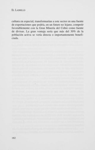 EL LADRILLO

cultura en especial, transformarian a este sector en una fuente
de exportaciones que podria, en un futuro no lejano, competir
favorablemente con la Gran Mineria del Cobre como fuente
de divisas. La gran ventaja seria que m6s del 30% de la
poblaci6n activa se veria directa o importantemente beneficiada.

182

 
