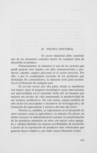 M. POLITICA INDUSTRIAL
El sector industrial debe constituir
uno de 10s elementos centrales dentro de cualquier plan de
desarrollo econ6mico.
Potencialmente, la industria es uno de 10s sectores que
puede generar m6s empleo con altas remuneraciones y promover, ademgs, empleo adicional en el sector servicios. Por
ello, y por la complejidad creciente de 10s productos que
demandan 10s consumidores, la industria tiene gran incidencia en el bienestar de cualquier pais.
Es en este sector, por otra parte, donde se manifiesta
con mayor vigor el progreso tecnol6gico cuyas innovaciones
son aprovechadas en la constante lucha del ser humano por
mejorar sus niveles de vida aumentando la productividad de
sus recursos productivos. De esta forma, surgen tambiCn de
este sector las necesidades e incentivos de investigacih y de
formacih de especialistas y tCcnicos del m6s alto nivel.
Notoria es, tambiCn, su importancia en el desarrollo de
otros sectores como la agricultura y la mineria. En efecto, en
dichos sectores la industrializacih permite la transformacih
de 10s productos primarios en otros con mayor valor agregado y calidad abriendo asi mejores posibilidades de desarrollo
a traves de la exportacih de productos m6s sofisticados que
generan mayor empleo y, por ende, mayor bienestar a1 pais.
183

 
