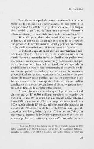 EL LADRILLO

TambiCn en este periodo ocurre un extraordinario desarrollo de 10s medios de comunicaci6n, lo que junto a la
desaparici6n del analfabetismo y a1 aumento de la participaci6n social y politica, definen una sociedad altamente
interrelacionada y en sostenido proceso de modernizaci6n.
Sin embargo, el desarrollo econ6mico de este periodo
es lento, y el cambio en las aspiraciones de todos 10s sectores
que genera el desarrollo cultural, social y politico no encuentra 10s medios econ6micos suficientes para satisfacerlos.
Es indudable que de haber existido un crecimiento econ6mico acelerado, el aumento de la poblaci6n urbana no
habria llevado a acumular miles de familias en poblaciones
marginales; las mayores expectativas y necesidades que genera el desarrollo cultural habrian tenido su contrapartida en
posibilidades de trabajo bien remunerado; el desarrollo sindical habria podido encuadrarse en un marco de creciente
productividad sin generar presiones inflacionarias y las presiones de mayor gasto pcblico, que suelen acompaiiar a 10s
fuertes aumentos del contingente electoral, habrian podido
canalizarse sin afectar propensiones a1 ahorro o generar fuertes deficit fiscales de caricter inflacionario.
A este efecto cabe seiialar que el producto nacional
chileno era de E" 6.586 millones (medidos en escudos de
1965) en el aiio 40. Si Chile hubiera crecido desde entmces
hasta 1970, a una tasa de 8% anual, su producto nacional para
1970 habria sido de E" 66.272 millones (tambiCn medidos en
escudos de 1965), en vez de 10s E" 22.060 millones que alcanz6 en realidad. iPodria alguien afirmar que un Chile, con
tres veces el ingreso de 1970 habria presentado en ese aiio 10s
mismos problemas politicos y sociales?'. Sin duda que no.
I Si en vez de 8% la tasa hubiera sido dc 9 3 . el producto nacional en 1970
habria alcanzado a Eo 88.172 millones, con un 10% de crecimiento. habria alcanzado, en cambio. a Eo 114.918 millones. Estas cifras indican el valor que

21

 