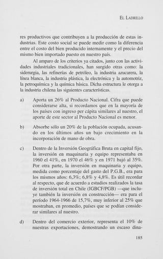 EL LADRILLO

res productivos que contribuyen a la producci6n de estas industrias. Este costo social se puede medir como la diferencia
entre el costo del bien producido internamente y el precio del
mismo bien importado puesto en nuestro pais.
A1 amparo de 10s criterios ya citados, junto con las actividades industriales tradicionales, han surgido otras como: la
siderurgia, las refinen'as de petrbleo, la industria azucarera, la
linea blanca, la industria plistica, la electrbnica y la automotriz,
la petroquimica y la quimica bisica. Dicha estructura le otorga a
la industria chilena las siguientes caracten'sticas.
a)

Aporta un 26% a1 Producto Nacional. Cifra que puede
considerarse alta, si recordamos que en la mayon'a de
10s paises con ingreso per cipita similares a1 nuestro, el
aporte de este sector a1 Producto Nacional es menor.

b)

Absorbe s610 un 20% de la poblaci6n ocupada, acusando en 10s Gltimos aiios un bajo crecimiento en la
incorporaci6n de mano de obra.

c)

Dentro de la Inversi6n Geogrifica Bruta en capital fijo,
la inversi6n en maquinaria y equipo representaba en
1960 el 4196, en 1970 el 46% y en 1971 baj6 a1 35%.
Por otra parte, la inversi6n en maquinaria y equipo,
medida como porcentaje del gasto del P.G.B., era para
10s mismos aiios: 6,3%; 6,8% y 4,8%. Es Gtil recordar
a1 respecto, que de acuerdo a estudios realizados la tasa
de inversidn total en Chile (IGBCFPGB) - q u e inchye tambiCn la inversi6n en construcci6n- era para el
period0 1964-1966 de 15,796, muy inferior a1 25% que
mostraban, en promedio, paises que se podian considerar similares a1 nuestro.

d)

Dentro del comercio exterior, representa el 10% de
nuestras exportaciones, demostrando un escaso dina185

 