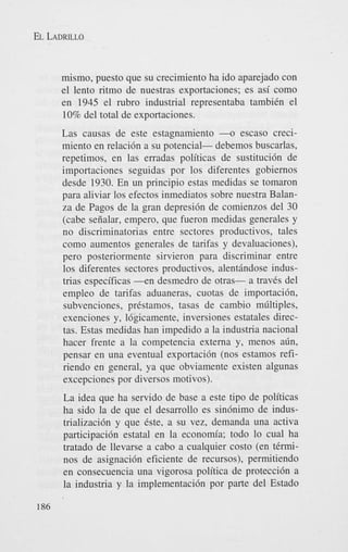 EL LADRILLO

mismo, puesto que su crecimiento ha ido aparejado con
el lento ritmo de nuestras exportaciones; es asi como
en 1945 el rubro industrial representaba tambiCn el
10% del total de exportaciones.
Las camas de este estagnamiento -o escaso crecimiento en relacidn a su potencial- debemos buscarlas,
repetimos, en las erradas politicas de sustitucidn de
importaciones seguidas por 10s diferentes gobiernos
desde 1930. En un principio estas medidas se tomaron
para aliviar 10s efectos inmediatos sobre nuestra Balanza de Pagos de la gran depresidn de comienzos del 30
(cabe seiialar, empero, que fueron medidas generales y
no discriminatorias entre sectores productivos, tales
como aumentos generales de tarifas y devaluaciones),
pero posteriormente sirvieron para discriminar entre
10s diferentes sectores productivos, alent6ndose industrias especificas - e n desmedro de otras- a traves del
empleo de tarifas aduaneras, cuotas de importacidn,
subvenciones, prkstamos, tasas de cambio mliltiples,
exenciones y, ldgicamente, inversiones estatales directas. Estas medidas han impedido a la industria nacional
hacer frente a la competencia externa y. menos a6n,
pensar en una eventual exportacidn (nos estamos refiriendo en general, ya que obviamente existen algunas
excepciones por diversos motivos).
La idea que ha servido de base a este tipo de politicas
ha sido la de que el desarrollo es sindnimo de industrializacidn y que este, a su vez, demanda una activa
participacidn estatal en la econom’a; todo lo cual ha
tratado de llevarse a cab0 a cualquier costo (en terminos de asignacidn eficiente de recursos), permitiendo
en consecuencia una vigorosa politica de proteccidn a
la industria y la implementacidn por parte del Estado
186

 