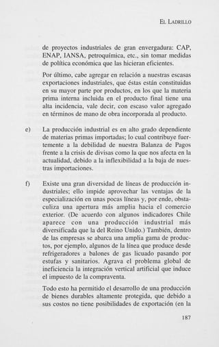 EL LADRILLO

de proyectos industriales de gran envergadura: CAP,
ENAP, IANSA, petroquimica, etc., sin tomar medidas
de politica econ6mica que las hicieran eficientes.
Por liltimo, cabe agregar en relaci6n a nuestras escasas
exportaciones industriales, que Cstas estin constituidas
en su mayor parte por productos, en 10s que la materia
prima interna incluida en el producto final tiene una
aha incidencia, vale decir, con escaso valor agregado
en tCrminos de mano de obra incorporada a1 producto.
e)

La producci6n industrial es en alto grado dependiente
de materias primas importadas; lo cual contribuye fuertemente a la debilidad de nuestra Balanza de Pagos
frente a la crisis de divisas como la que nos afecta en la
actualidad, debido a la inflexibilidad a la baja de nuestras importaciones.

f)

Existe una gran diversidad de lineas de producci6n industriales; ello impide aprovechar las ventajas de la
especializaci6n en unas pocas lineas y, por ende, obstaculiza una apertura mis amplia hacia el comercio
exterior. (De acuerdo con algunos indicadores Chile
aparece con una producci6n industrial m i s
diversificada que la del Reino Unido.) TambiCn, dentro
de las empresas se abarca una amplia gama de productos, por ejemplo, algunos de la linea que produce desde
refrigeradores a balones de gas licuado pasando por
estufas y sanitarios. Agrava el problema global de
ineficiencia la integraci6n vertical artificial que induce
el impuesto de la compraventa.
Todo est0 ha permitido el desarrollo de una produccidn
de bienes durables altamente protegida, que debido a
sus costos no tiene posibilidades de exportaci6n (en la
187

 