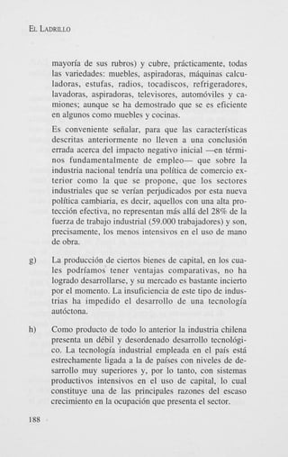 EL LADRILLO

mayon'a de sus rubros) y cubre, pricticamente, todas
las variedades: muebles, aspiradoras, mgquinas calculadoras, estufas, radios, tocadiscos, refrigeradores,
lavadoras, aspiradoras, televisores, autom6viles y camiones; aunque se ha demostrado que se es eficiente
en algunos como muebles y cocinas.

Es conveniente seiialar, para que las caracten'sticas
descritas anteriormente no lleven a una conclusi6n
errada acerca del impact0 negativo inicial - e n tCrminos fundamentalmente de empleo- que sobre la
industria nacional tendria una politica de comercio exterior como la que se propone, que 10s sectores
industriales que se verian perjudicados por esta nueva
politica cambiaria, es decir, aquellos con una alta protecci6n efectiva, no representan m& all6 del 28% de la
fuerza de trabajo industrial (59.000 trabajadores) y son,
precisamente, 10s menos intensivos en el us0 de mano
de obra.
La producci6n de ciertos bienes de capital, en 10s cuales podriamos tener ventajas comparativas, no ha
logrado desarrollarse, y su mercado es bastante incierto
por el momento. La insuficiencia de este tip0 de industrias ha impedido el desarrollo de una tecnologia
aut6ctona.
Como product0 de todo lo anterior la industria chilena
presenta un dCbil y desordenado desarrollo tecnol6gico. La tecnologia industrial empleada en el pais esti
estrechamente ligada a la de paises con niveles de desarrollo muy superiores y, por lo tanto, con sistemas
productivos intensivos en el us0 de capital, lo cual
constituye una de las principales razones del escaso
crecimiento en la ocupaci6n que presenta el sector.

 