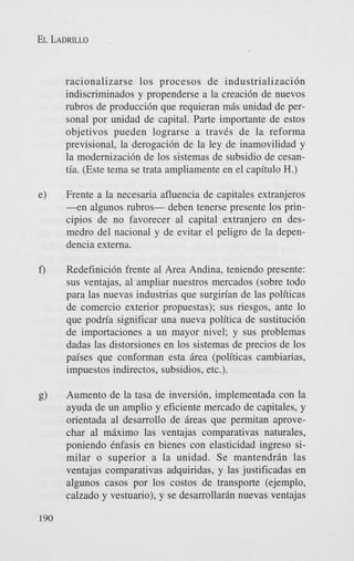 EL LADRILLO

racionalizarse 10s procesos de industrializacidn
indiscriminados y propenderse a la creacidn de nuevos
rubros de produccidn que requieran mBs unidad de personal por unidad de capital. Parte importante de estos
objetivos pueden lograrse a traves de la reforma
previsional, la derogacidn de la ley de inamovilidad y
la modernizacidn de 10s sistemas de subsidio de cesantia. (Este tema se trata ampliamente en el capitulo H.)
e)

Frente a la necesaria afluencia de capitales extranjeros
- e n algunos rubros- deben tenerse presente 10s principios de no favorecer a1 capital extranjero en desmedro del nacional y de evitar el peligro de la dependencia externa.

f')

Redefinicidn frente a1 Area Andina, teniendo presente:
sus ventajas, a1 ampliar nuestros mercados (sobre todo
para las nuevas industrias que surgirian de las politicas
de comercio exterior propuestas); sus riesgos, ante lo
que podria significar una nueva politica de sustitucidn
de importaciones a un mayor nivel; y sus problemas
dadas las distorsiones en 10s sistemas de precios de 10s
paises que conforman esta Brea (politicas cambiarias,
impuestos indirectos, subsidios, etc.).

g)

Aumento de la tasa de inversidn, implementada con la
ayuda de un amplio y eficiente mercado de capitales, y
orientada a1 desarrollo de Breas que permitan aprovechar a1 m k i m o las ventajas comparativas naturales,
poniendo Cnfasis en bienes con elasticidad ingreso similar o superior a la unidad. Se mantendrBn las
ventajas comparativas adquiridas, y las justificadas en
algunos casos por 10s costos de transporte (ejemplo,
calzado y vestuario), y se desarrollarh nuevas ventajas

190

 