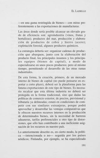 EL LADRILLO

- e n una gama restringida de bienes- con miras preferentemente a las exportaciones de manufacturas.
Las ireas donde sen'a posible alcanzar un elevado grado de eficiencia son: agroindustria (vinos, frutas y
hortalizas); productos del mar, produccidn y elaboracidn de productos de cobre y hierro (acero);
explotacidn forestal, algunos productos quimicos.
La estrategia deben'a ser: organizar cadenas de produccidn que abarquen, junto con la elaboracidn del
product0 final, 10s principales insumos y 10s principales equipos (bienes de capital), a modo de
especializarse en unos pocos productos; pero a1 mismo
tiempo, permitiendo el desarrollo de las otras ramas
industriales.
De esta forma, la creacidn, primero, de un mercado
interno de bienes de capital (no puede pensarse en exportar a corto plazo), debera ser la plataforma para las
futuras exportaciones de este tip0 de bienes. Es necesario recalcar que esta filtima industria no debera ser
protegida en la forma tradicional, sino que dadas las
politicas de comercio exterior, de precios, previsional y
tributaria ya delineadas; estara en condiciones de competir con sus similares extranjeras, porque podra
aprovechar y desarrollar las ventajas comparativas que
le ofrecen nuestros recursos internos en la produccidn
de determinados bienes, sin la necesidad de barreras
aduaneras, tarifas preferenciales u otro tipo de distorsiones, que s610 han contribuido a una ineficiente asignacidn de 10s recursos en nuestro pais.
Lo anteriormente descrito es, en cierto modo, la politica -intencionada o no- seguida por 10s paises
n6rdicos; Finlandia, por ejemplo, se ha especializado
191

 