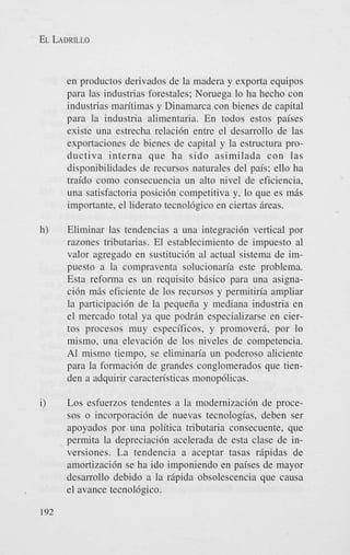 EL LADRILLO

en productos derivados de la madera y exporta equipos
para las industrias forestales; Noruega lo ha hecho con
industrias maritimas y Dinamarca con bienes de capital
para la industria alimentaria. En todos estos paises
existe una estrecha relaci6n entre el desarrollo de las
exportaciones de bienes de capital y la estructura productiva interna que ha sido asimilada con las
disponibilidades de recursos naturales del pais; ello ha
traido como consecuencia un alto nivel de eficiencia,
una satisfactoria posici6n competitiva y, lo que es mis
importante, el liderato tecnol6gico en ciertas Areas.
h)

Eliminar las tendencias a una integraci6n vertical por
razones tributarias. El establecimiento de impuesto a1
valor agregado en sustituci6n a1 actual sistema de impuesto a la compraventa solucionaria este problema.
Esta reforma es un requisito bAsico para una asignaci6n m8s eficiente de 10s recursos y permitiria ampliar
la participaci6n de la pequeiia y mediana industria en
el mercado total ya que podrin especializarse en ciertos procesos muy especificos, y promoveri, por lo
mismo, una elevaci6n de 10s niveles de competencia.
A1 mismo tiempo, se eliminan'a un poderoso aliciente
para la formaci6n de grandes conglomerados que tienden a adquirir caracten'sticas monop6licas.

i)

Los esfuerzos tendentes a la modernizaci6n de procesos o incorporaci6n de nuevas tecnologias, deben ser
apoyados por una politica tributaria consecuente, que
permita la depreciaci6n acelerada de esta clase de inversiones. La tendencia a aceptar tasas ripidas de
amortizacidn se ha ido imponiendo en paises de mayor
desarrollo debido a la ripida obsolescencia que causa
el avance tecnol6gico.

192

 