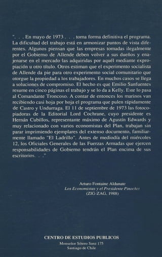 ". . . En mayo de 1973 . . . toma forma definitiva el programa.
La dificultad del trabajo est6 en armonimr puntos de vista diferentes. Algunos piensan que l a empresas tomadas ilegalmente
por el Gobiemo de Allende deben volver a sus dueiios y enajenarse en el mercadohs adquiridas por ac&l mediante expropiaci6n u o m titulo. Otros estiman que el experimento socialistade Allende da pie para otro experimento social comunitario que
otorgue la propiedad a 10s trabajadores. En muchos casos se llega
a soluciones de compromiso. El hecho es que Emilio Sanfuentes
resume en cinco pilginas el trabajo y se lo da a Kelly. Este lo pass
a1 Comandante Troncosa A contar de entonces 10s marinos van
recibiendo casi hoja por hoja el programa que pulen dpidamente
de Castro y Undurraga. El 11 de septiembre de 1973 las fotocopiadoras de la Editorial Lord Cochrane, cuyo presidente es
Hemh Cubillos, representante mhimo de Agusu'n Edwards y
muy relacionado con vanos economistas del Plan, trabajan sin
parar imprimiendo ejemplares del extenso. documento, familiarmente llamado "El Ladrillo". Antes de mediodfa del midrcoles
12,los Wiciales Generales de las Fuerzas Armadas que ejercen
responsabilidades de Gobiemo tendriln el Plan encima de sus
escritorios. . ."

h u r o Fontaine Aldunate
Los Ecotion!istasy el Presidetite Pinocher
(ZIG-ZAG. 1988)

CENTRO DE ESTUDIOS PUBLICOS
UOnseiim S6tero Sanz 175
Saidago de Chile
._

 