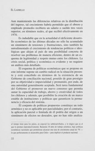 EL LADRILLO

Aun manteniendo las diferencias relativas en la distribuci6n
del ingreso, tal crecimiento habria permitido que el obrero y
empleado promedio recibiera un salario o sueldo tres veces
superior, en tCrminos reales, a1 que recibi6 efectivamente en
1970.
Es indudable que en la actualidad el deficiente desarro110 econ6mico de las liltimas dCcadas no s610 ha acumulado
un sinnlimero de tensiones y frustraciones, sino tambiCn ha
autoalimentado el crecimiento de tendencias politicas e ideo16gicas que alejan a1 pais de una posibilidad concreta de
resolver sus problemas de manera eficiente, dentro de un esquema de legitimidad y respeto mutuo entre 10s chilenos. La
crisis social, politica y econ6mica es evidente y no requiere
un andisis m6s detallado.
El esquema de politicas econ6micas que se propone en
este informe supone un cambio radical en la situaci6n presente y est6 concebido en tCrminos de la existencia de un
Gobierno de conciliaci6n nacional, poseido de gran prestigio
por su objetividad e imparcialidad y premunido, por ende, de
una autoridad generalmente aceptada. Serb tarea fundamental
del Gobierno el promover un nuevo consenso que permita
aunar la capacidad de trabajo, ahorro y creatividad de todos
10s chilenos y adembs, que posibilite la creaci6n de un marco
estable de instituciones y politicas que garanticen la permanencia y eficacia del sistema.
El conjunto de politicas propuestas constituye un todo
arm6nico y no es aplicable por parcialidades; por el contrario,
la aplicaci6n parcial o limitada de C1 podn'a dar origen a un
sinnlimero de efectos no deseados, que no han sido analizael tiempo tiene para 10s paises. en especial 10s subdesarrollados. y lo tnigico que es el
que lo pierdan improductivamente. Bastarfan IO aiios de trabajo armbnico. bajo politicas
econ6micas racionales que permitieran alcanzar una tasa de crecimiento anual de 7% lo que perfectamente es alcanzahle para Chile- para duplicar el product0 nacional.

22

 