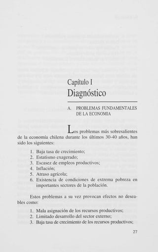 Capitulo I

Diagn6stico
A.

PROBLEMAS FUNDAMENTALES
DE LA ECONOMIA

L o s problemas m8s sobresalientes
de la economia chilena durante 10s Gltimos 30-40 aiios, han
sido 10s siguientes:
1. Baja tasa de crecimiento;
2. Estatismo exagerado;
3. Escasez de empleos productivos;
4. Inflacih;
5. Atraso agrfcola;
6. Existencia de condiciones de extrema pobreza en
importantes sectores de la poblacih.
Estos problemas a su vez provocan efectos no deseables como:
1. Mala asignaci6n de 10s recursos productivos;

2. Limitado desarrollo del sector externo;
3. Baja tasa de crecimiento de 10s recursos productivos;
27

 