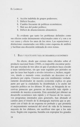 EL LADRILLO

4. Accidn indebida de grupos poderosos;
5. DCficit fiscales;
6. Cambio frecuente de politicas econ6micas;
7. Mal us0 del poder politico;
8. DCficit de abastecimiento alimenticio.
Es evidente que tanto 10s problemas definidos como
sus efectos est6n intimamente relacionados entre si y son a su
vez causa y efecto 10s unos de 10s otros. Las separaciones y
distinciones enumeradas son litiles como esquema de andisis
y facilitan una discusi6n ordenada de estos temas.

1. BAJA FLUCTUANTE
Y

TASA DE DESARROLLO ECON~MICO

En efecto, desde que existen datos oficiales sobre el
producto nacional bruto ( 1940), es imposible encontrar periodos que excedan de tres atios en que el producto haya crecido
a tasas satisfactorias, sin que Sean seguidos por periodos en
que las tasas han bajado a niveles imsorios e, incluso, negativos, dando a menudo como resultado un descenso en el
producto per c6pita. Creemos que este rendimiento verdaderamente desalentador de nuestra economia explica en gran
parte por quC la ciudadania ha deambulado a lo ancho del
espectro politico en 10s 6ltimos 30 aiios, en blisqueda de sucesivas panaceas que generen un desarrollo m6s riipido y
sostenido de nuestra economia. Esta ansiedad por obtener un
desarrollo econ6mico m6s r6pido y el fracas0 de 10s sucesivos programas intentados para generarlo, han abonado el
camino para el triunfo de la demagogia marxista que se present6 con el halo de un esquema no probado y que prometia
el mejoramiento sustancial del nivel de vida de la inmensa
mayoria de 10s chilenos, sin sacrificar sino que a 10s m6s
ricos. Seglin este esquema, bastaba con expropiar 10s grandes
28

 