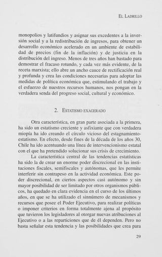 EL LADRILLO

monopolios y latifundios y asignar sus excedentes a la inversi6n social y a la redistribuci6n de ingresos, para obtener un
desarrollo econ6mico acelerado en un ambiente de estabilidad de precios (fin de la inflaci6n) y de justicia en la
distribuci6n del ingreso. Menos de tres aiios han bastado para
demostrar el fracas0 rotundo, y cada vez m8s evidente, de la
receta marxista; ello abre un ancho cauce de rectificaci6n real
y profunda y crea las condiciones necesarias para adoptar las
medidas de politica econ6mica que, estimulando el trabajo y
el esfuerzo de nuestros recursos humanos, nos pongan en la
verdadera senda del progreso social, cultural y economico.

2. ESTATISMO
EXAGERADO
Otra caracten'stica, en gran parte asociada a la primera,
ha sido un estatismo creciente y asfixiante que con verdadera
miopia ha ido creando el circulo vicioso del estagnamientoestatismo. En efecto, desde fines de la dCcada de 10s aiios 30,
Chile ha ido acentuando una linea de intervencionismo estatal
con el que ha pretendido solucionar sus crisis de crecimiento.
La caracten'stica central de las tendencias estatisticas
ha sido la de crear un enorme poder discrecional en las instituciones fiscales, semifiscales y autbnomas, que les permite
interferir sin contrapeso en la actividad econ6mica. Este poder discrecional, en ciertos aspectos casi aut6nomo y sin
mayor posibilidad de ser limitado por otros organismos pdblicos, ha quedado en Clara evidencia en el curso de 10s Gltimos
aiios, en que se ha utilizado el sinndmero de mecanismos y
recursos que posee el Poder Ejecutivo, para realizar politicas
o imponer criterios en forma totalmente ajena a1 prop6sito
que tuvieron 10s legisladores a1 otorgar nuevas atribuciones a1
Ejecutivo o a las reparticiones que de 61 dependen. Pero no
basta seiialar esta tendencia y las posibilidades que crea para
29

 