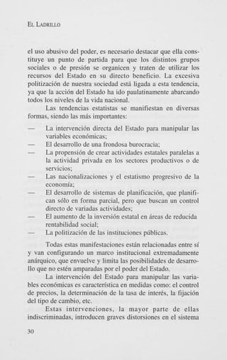 EL LADRILLO

el us0 abusivo del poder, es necesario destacar que ella constituye un punto de partida para que 10s distintos grupos
sociales o de presi6n se organicen y traten de utilizar 10s
recursos del Estado en su directo beneficio. La excesiva
politizaci6n de nuestra sociedad est6 ligada a esta tendencia,
ya que la acci6n del Estado ha ido paulatinamente abarcando
todos 10s niveles de la vida nacional.
Las tendencias estatistas se manifiestan en diversas
formas, siendo las mds importantes:

-

-

-

-

La intervenci6n directa del Estado para manipular las
variables econ6micas;
El desarrollo de una frondosa burocracia;
La propensi6n de crear actividades estatales paralelas a
la actividad privada en 10s sectores productivos o de
servicios;
Las nacionalizaciones y el estatismo progresivo de la
economia;
El desarrollo de sistemas de planificacibn, que planifican s610 en forma parcial, pero que buscan un control
directo de variadas actividades;
El aumento de la inversi6n estatal en dreas de reducida
rentabilidad social;
La politizaci6n de las instituciones pcblicas.

Todas estas manifestaciones estdn relacionadas entre si
y van configurando un marco institucional extremadamente
andrquico, que envuelve y limita las posibilidades de desarro110 que no e s t h amparadas por el poder del Estado.
La intervenci6n del Estado para manipular las variables econ6micas es caracten'stica en medidas como: el control
de precios, la determinaci6n de la tasa de inter&, la fijaci6n
del tipo de cambio, etc.
Estas intervenciones, la mayor parte de ellas
indiscriminadas, introducen graves distorsiones en el sistema
30

 