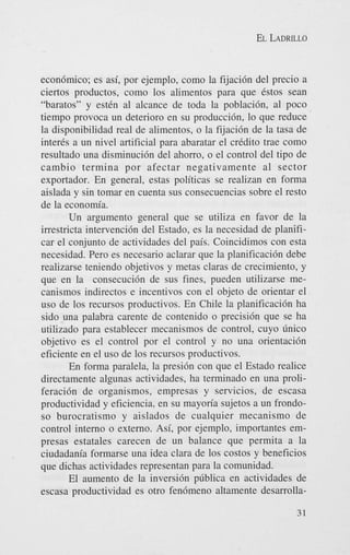 EL LADRILLO

econ6mico; es asi, por ejemplo, como la fijaci6n del precio a
ciertos productos, como 10s alimentos para que &os Sean
“baratos” y estCn a1 alcance de toda la poblacih, a1 poco
tiempo provoca un deterioro en su produccih, lo que reduce
la disponibilidad real de alimentos, o la fijaci6n de la tasa de
inter& a un nivel artificial para abaratar el credit0 trae como
resultado una disminuci6n del ahorro, o el control del tipo de
cambio termina por afectar negativamente a1 sector
exportador. En general, estas politicas se realizan en forma
aislada y sin tomar en cuenta sus consecuencias sobre el resto
de la economia.
Un argument0 general que se utiliza en favor de la
irrestricta intervenci6n del Estado, es la necesidad de planificar el conjunto de actividades del pais. Coincidimos con esta
necesidad. Pero es necesario aclarar que la planificaci6n debe
realizarse teniendo objetivos y metas claras de crecimiento, y
que en la consecuci6n de sus fines, pueden utilizarse mecanismos indirectos e incentivos con el objeto de orientar el
us0 de 10s recursos productivos. En Chile la planificaci6n ha
sido una palabra carente de contenido o precisi6n que se ha
utilizado para establecer mecanismos de control, cuyo linico
objetivo es el control por el control y no una orientaci6n
eficiente en el us0 de 10s recursos productivos.
En forma paralela, la presidn con que el Estado realice
directamente algunas actividades, ha terminado en una proliferaci6n de organismos, empresas y servicios, de escasa
productividad y eficiencia, en su mayorfa sujetos a un frondoso burocratismo y aislados de cualquier mecanismo de
control interno o externo. Asi, por ejemplo, importantes empresas estatales carecen de un balance que permita a la
ciudadania formarse una idea Clara de 10s costos y beneficios
que dichas actividades representan para la comunidad.
El aumento de la inversi6n pliblica en actividades de
escasa productividad es otro fen6meno altamente desarrolla31

 