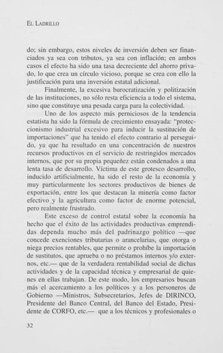 EL LADRILLO

do; sin embargo, estos niveles de inversidn deben ser financiados ya sea con tributos, ya sea con inflacidn; en ambos
casos el efecto ha sido una tasa decreciente del ahorro privado, lo que crea un circulo vicioso, porque se crea con ello la
justificacidn para una inversidn estatal adicional.
Finalmente, la excesiva burocratizacidn y politizacidn
de las instituciones, no s610 resta eficiencia a todo el sistema,
sino que constituye una pesada carga para la colectividad.
Uno de 10s aspect0 mris perniciosos de la tendencia
estatista ha sido la fdrmula de crecimiento ensayada: "proteccionismo industrial excesivo para inducir la sustitucidn de
importaciones" que ha tenido el efecto contrario a1 perseguido, ya que ha resultado en una concentracidn de nuestros
recursos productivos en el servicio de restringidos mercados
internos, que por su propia pequeiiez estrin condenados a una
lenta tasa de desarrollo. Victima de este grotesco desarrollo,
inducido artificialmente, ha sido el resto de la economia y
muy particularmente 10s sectores productivos de bienes de
exportacidn, entre 10s que destacan la mineria como factor
efectivo y la agricultura como factor de enorme potencial,
pero realmente frustrado.
Este exceso de control estatal sobre la economia ha
hecho que el Cxito de las actividades productivas emprendidas dependa mucho mris del padrinazgo politico -que
concede exenciones tributarias o arancelarias, que otorga o
niega precios rentables, que permite o prohibe la importacidn
de sustitutos. que aprueba o no prCstamos internos y/o externos, etc.- que de la verdadera rentabilidad social de dichas
actividades y de la capacidad tCcnica y empresarial de quienes en ellas trabajan. De este modo, 10s empresarios buscan
miis el acercamiento a 10s politicos y a 10s personeros de
Gobierno -Ministros, Subsecretarios, Jefes de DIRINCO,
Presidente del Banco Central, del Banco del Estado, Presidente de CORFO, etc.- que a 10s tCcnicos y profesionales o
32

 