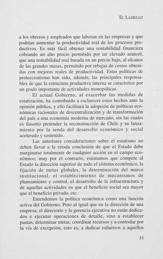 EL LADRILLO

a 10s obreros y empleados que laboran en las empresas y que
podrian aumentar la productividad real de 10s procesos productivos. Es m& fficil obtener una rentabilidad financiera
cobrando un alto precio permitido por un elevado arancel,
que una rentabilidad real basada en un precio bajo, a1 alcance
de las grandes masas, permitido por rebajas de costos obtenidas con mejoras reales de productividad. Estas politicas de
proteccionismo han sido, ademgs, las principales responsables de que la estructura productiva interna se caracterice por
un grado importante de actividades monop6licas.
El actual Gobierno, a1 exacerbar las medidas de
estatizacibn, ha contribuido a esclarecer estos hechos ante la
opini6n pliblica, y ello facilitara la adopci6n de politicas econ6micas racionales de descentralizaci6n y de transformaci6n
del pais a una economia moderna de mercado, sin las cuales
es ilusorio pretender la reconstrucci6n de Chile y su lanzamiento por la senda del desarrollo econ6mico y social
acelerado y sostenido.
Las anteriores consideraciones sobre el estatismo no
deben llevar a la errada conclusi6n de que el Estado debe
marginarse totalmente de cualquier acci6n en el campo econ6mico; muy por el contrario, estimamos que compete a1
Estado la direcci6n superior de todo el sistema econ6mico, la
fijaci6n de metas globales, la determinaci6n del marco
institucional, el establecimiento de mecanismos de
planeamiento y control, el desarrollo de la infraestructura y
de aquellas actividades en que el beneficio social sea mayor
que el beneficio privado, etc.
Entendemos la politica econ6mica como una funci6n
activa del Gobierno. Pero a1 igual que en la direcci6n de una
empresa, el directorio y la gerencia ejecutiva no estan dedicados e ejecutar operaciones de detalle, sino a establecer
pautas, determinar metas, coordinar recursos y a controlar por
la via de excepci6n, esto es, a dedicar esfuerzos a aquellos
33

 