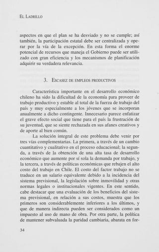 EL LADRILLO

aspectos en que el plan se ha desviado y no se cumple; asi
tambiCn, la participaci6n estatal debe ser centralizada y operar por la via de la excepci6n. En esta forma el enorme
potencial de recursos que maneja el Gobierno puede ser utilizado con gran eficiencia y 10s mecanismos de planificaci6n
adquirir su verdadera relevancia.

3. ESCASEZEMPLEOS PRODUCTIVOS
DE
Caracten'stica importante en el desarrollo econ6mico
chileno ha sido la dificultad de la economia para proveer de
trabajo productivo y estable a1 total de la fuerza de trabajo del
pais y muy especialmente a 10s j6venes que se incorporan
anualmente a dicho contingente. Innecesario parece enfatizar
el grave efecto social que tiene para el pais la frustraci6n de
su juventud, que se siente rechazada en sus afanes creativos y
de aporte a1 bien comdn.
La soluci6n integral de este problema debe venir por
tres vias complementarias. La primera, a travCs de un cambio
cuantitativo y cualitativo en el proceso educacional; la segunda, a travCs de la obtenci6n de una alta tasa de desarrollo
econ6mico que aumente por si sola la demanda por trabajo, y
la tercera, a travCs de politicas econ6micas que rebajen el alto
costo del trabajo en Chile. El costo del factor trabajo no se
traduce en un salario equivalente debido a la incidencia del
sistema previsional, la legislaci6n sobre inmovilidad y otras
normas legales o institucionales vigentes. En este sentido,
cabe destacar que una evaluaci6n de 10s beneficios del sistema previsional, en relaci6n a sus costos, muestra que 10s
primeros son considerablemente inferiores a 10s Cltimos, y
que de manera indirecta pueden ser considerados como un
impuesto a1 us0 de mano de obra. Por otra parte, la politica
de mantener subvaluada la paridad cambiaria, abarata en for34

 