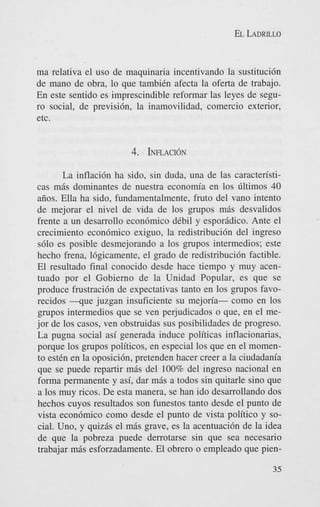 EL LADRILLO

ma relativa el us0 de maquinaria incentivando la sustitucidn
de mano de obra, lo que tambiCn afecta la oferta de trabajo.
En este sentido es imprescindible reformar las leyes de seguro social, de previsibn, la inamovilidad, comercio exterior,
etc.

4. IIVLACION
La inflaci6n ha sido, sin duda, una de las caracten'sticas m6s dominantes de nuestra economia en 10s Gltimos 40
aiios. Ella ha sido, fundamentalmente, fruto del van0 intento
de mejorar el nivel de vida de 10s grupos m6s desvalidos
frente a un desarrollo econ6mico dCbil y espor6dico. Ante el
crecimiento econ6mico exiguo, la redistribucibn del ingreso
s610 es posible desmejorando a 10s grupos intermedios; este
hecho frena, lcigicamente, el grado de redistribuci6n factible.
El resultado final conocido desde hace tiempo y muy acentuado por el Gobierno de la Unidad Popular, es que se
produce frustraci6n de expectativas tanto en 10s grupos favorecidos - q u e juzgan insuficiente su mejoria- como en 10s
grupos intermedios que se ven pejudicados o que, en el mejor de 10s casos, ven obstruidas sus posibilidades de progreso.
La pugna social asi generada induce politicas inflacionarias,
porque 10s grupos politicos, en especial 10s que en el momento est& en la oposici6n, pretenden hacer creer a la ciudadania
que se puede repartir mbs del 100% del ingreso nacional en
forma permanente y asi, dar m6s a todos sin quitarle sino que
a 10s muy ricos. De esta manera, se han ido desarrollando dos
hechos cuyos resultados son funestos tanto desde el punto de
vista econdmico como desde el punto de vista politico y social. Uno, y quizas el m6s grave, es la acentuaci6n de la idea
de que la pobreza puede derrotarse sin que sea necesario
trabajar m6s esforzadamente. El obrero o empleado que pien35

 