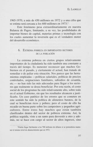 EL LADRILLO

1965-1970, a mis de 450 millones en 1972 y a una cifra que
se estima sera cercana a 10s 600 millones en 1973.’
Este fen6meno pesa extraordinariamente en nuestra
Balanza de Pagos, limitando, a su vez, las posibilidades de
importar bienes de capital, materias primas y tecnologia con
10s cuales aumentar la inversi6n que es el verdadero motor
del desarrollo econ6mico.

6. EXTREMA
POBREZA EN IMPORTANTES SECTORES
DE LA POBLACION

La extrema pobreza en ciertos grupos relativamente
importantes de la ciudadania ha sido tambiCn una constante a
traves del tiempo. Es menester reconocer que muchos Gobiernos en el pasado, y ciertamente el actual, han tratado de
remediar o de paliar esta situaci6n. Nos parece que las herramientas empleadas -politicas salariales, politicas de precios
controlados, asignaciones familiares, subsidios de cesantia,
etc.- no han sido las mris adecuadas para llegar a 10s sectores que realmente se desea beneficiar. Por esta raz6n, el costo
social de 10s programas ha sido relativamente alto, sobre todo
en el actual Gobierno, sin que 10s resultados alcancen a justificarlo. Un cas0 patCtico de 10s errores que se cometen en
este sentido ha sido la politica de alimentos baratos, de la
cual se benefician ricos y pobres; pero el costo de ello ha
recaido en buena parte sobre 10s campesinos y pequefios agricultores. Entre Cstos hay muchos que estrin tambiCn
clasificados dentro del sector de pobreza extrema. Asi, la
politica seguida, viste a un santo para desvestir a otro y ademis, no se hace con cargo a1 sector de altos ingresos, sino
Podria llegar Mcilmente a 10s 700 millones de d6lares si se pretendicra mantener el mismo nivel de abastecimiento que en 1972.

37

 
